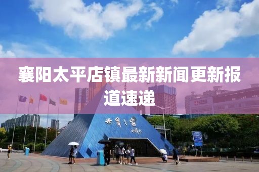 襄阳太平店镇最新新闻更新报道速递