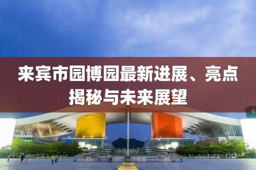 来宾市园博园最新进展、亮点揭秘与未来展望