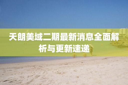 天朗美域二期最新消息全面解析与更新速递