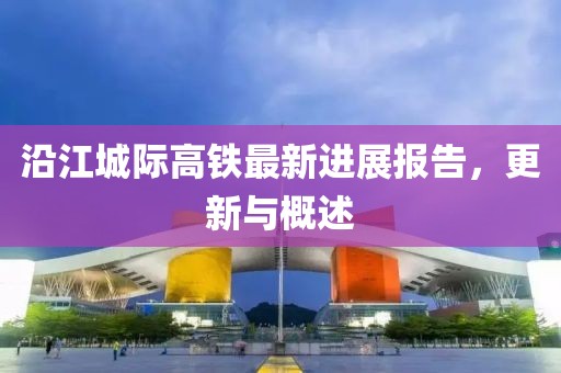 沿江城际高铁最新进展报告，更新与概述