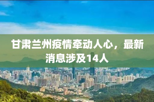 甘肃兰州疫情牵动人心，最新消息涉及14人