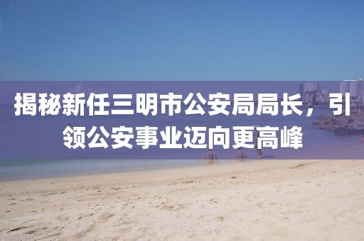 揭秘新任三明市公安局局长，引领公安事业迈向更高峰