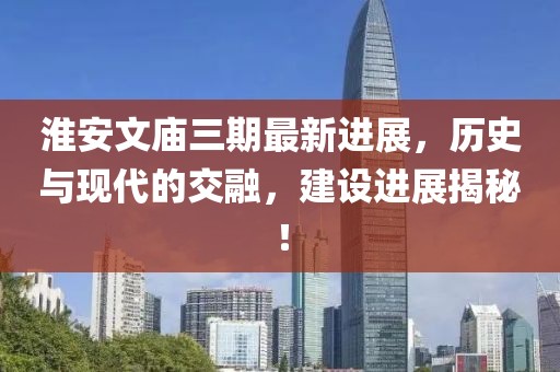 淮安文庙三期最新进展，历史与现代的交融，建设进展揭秘！