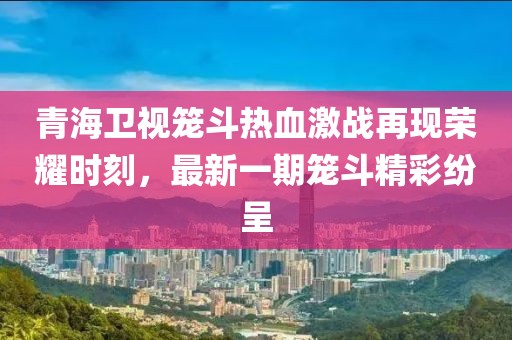 青海卫视笼斗热血激战再现荣耀时刻，最新一期笼斗精彩纷呈