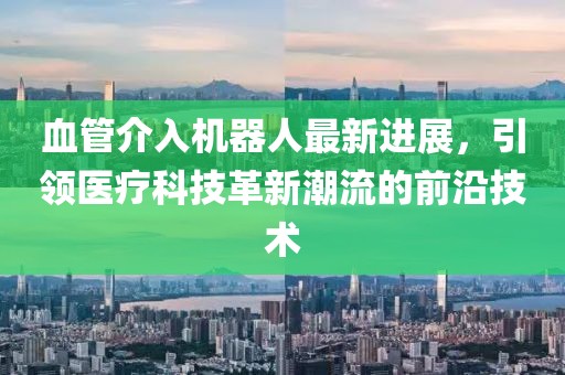 血管介入机器人最新进展，引领医疗科技革新潮流的前沿技术