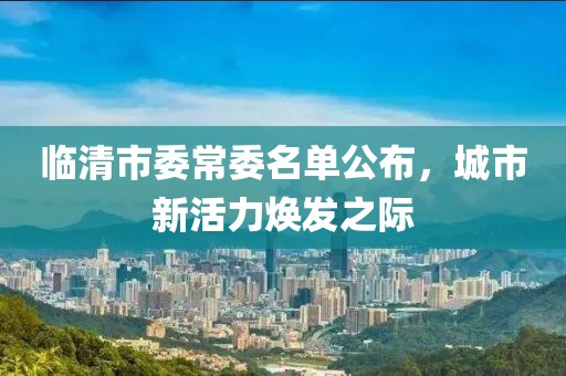 临清市委常委名单公布，城市新活力焕发之际
