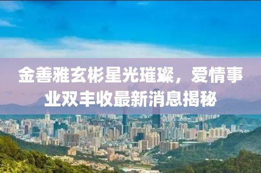 金善雅玄彬星光璀璨，爱情事业双丰收最新消息揭秘