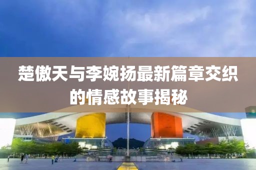 楚傲天与李婉扬最新篇章交织的情感故事揭秘