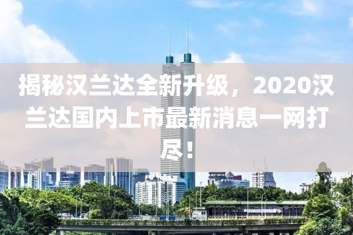 揭秘汉兰达全新升级，2020汉兰达国内上市最新消息一网打尽！