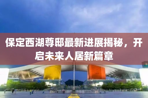 保定西湖尊邸最新进展揭秘，开启未来人居新篇章