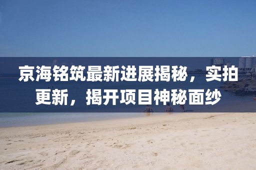 京海铭筑最新进展揭秘，实拍更新，揭开项目神秘面纱