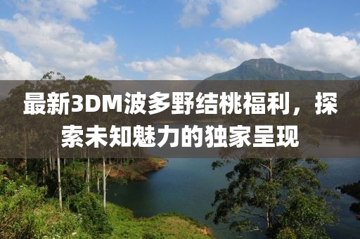 最新3DM波多野结桃福利，探索未知魅力的独家呈现