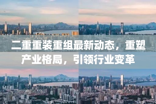 二重重装重组最新动态，重塑产业格局，引领行业变革