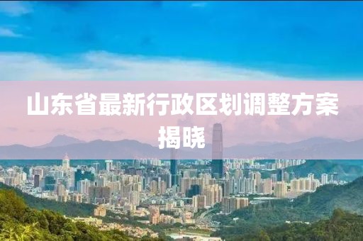 山东省最新行政区划调整方案揭晓