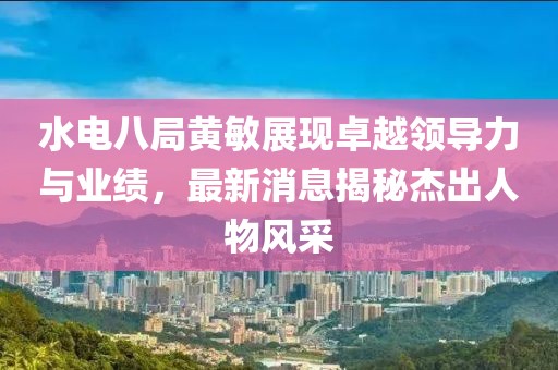 水电八局黄敏展现卓越领导力与业绩，最新消息揭秘杰出人物风采