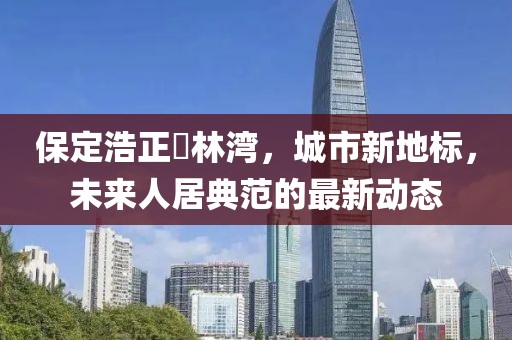 保定浩正渼林湾，城市新地标，未来人居典范的最新动态