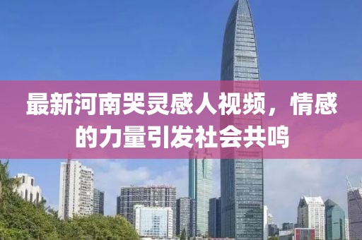 最新河南哭灵感人视频，情感的力量引发社会共鸣