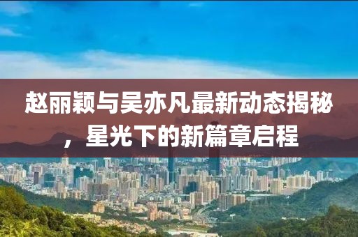 赵丽颖与吴亦凡最新动态揭秘，星光下的新篇章启程