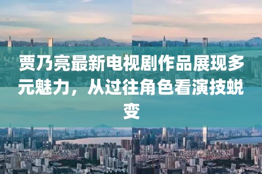 贾乃亮最新电视剧作品展现多元魅力，从过往角色看演技蜕变