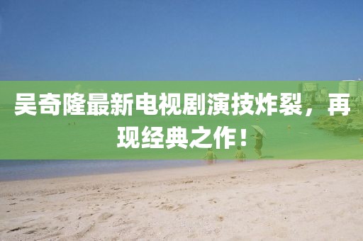 吴奇隆最新电视剧演技炸裂，再现经典之作！