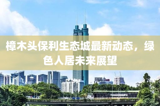 樟木头保利生态城最新动态，绿色人居未来展望