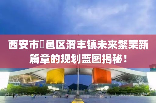西安市鄠邑区渭丰镇未来繁荣新篇章的规划蓝图揭秘！