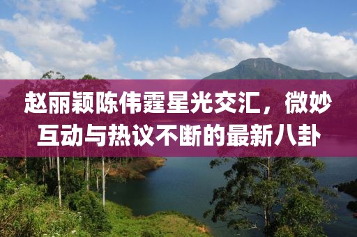赵丽颖陈伟霆星光交汇，微妙互动与热议不断的最新八卦