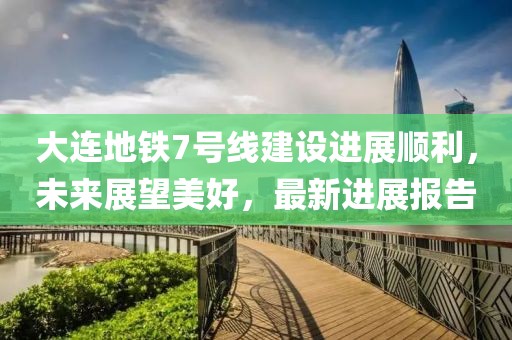 大连地铁7号线建设进展顺利，未来展望美好，最新进展报告