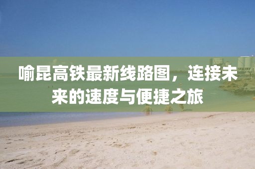 喻昆高铁最新线路图，连接未来的速度与便捷之旅