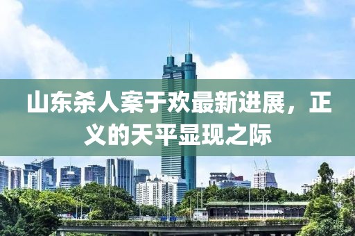 山东杀人案于欢最新进展，正义的天平显现之际