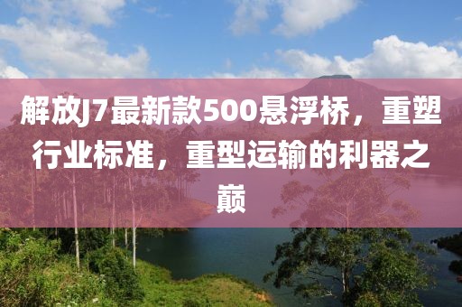 解放J7最新款500悬浮桥，重塑行业标准，重型运输的利器之巅