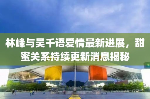 林峰与吴千语爱情最新进展，甜蜜关系持续更新消息揭秘