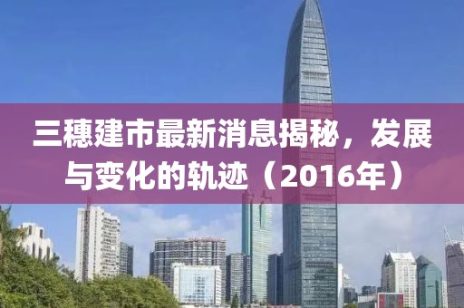 三穗建市最新消息揭秘，发展与变化的轨迹（2016年）