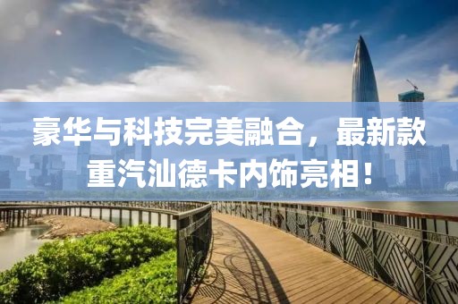 豪华与科技完美融合，最新款重汽汕德卡内饰亮相！