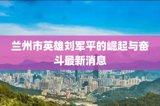 兰州市英雄刘军平的崛起与奋斗最新消息