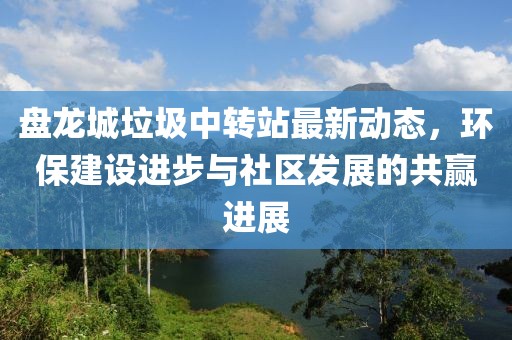 盘龙城垃圾中转站最新动态，环保建设进步与社区发展的共赢进展