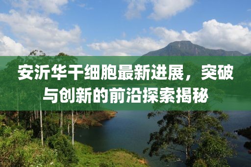 安沂华干细胞最新进展，突破与创新的前沿探索揭秘