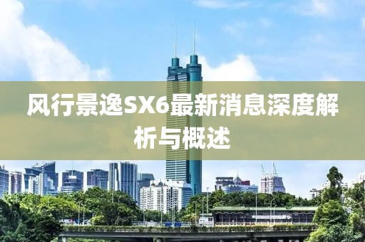 风行景逸SX6最新消息深度解析与概述
