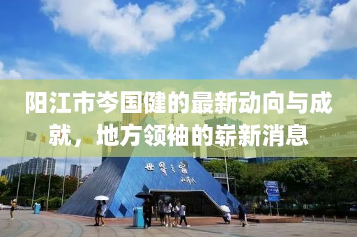 阳江市岑国健的最新动向与成就，地方领袖的崭新消息