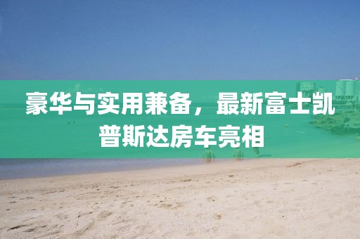 豪华与实用兼备，最新富士凯普斯达房车亮相