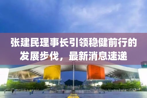 张建民理事长引领稳健前行的发展步伐，最新消息速递