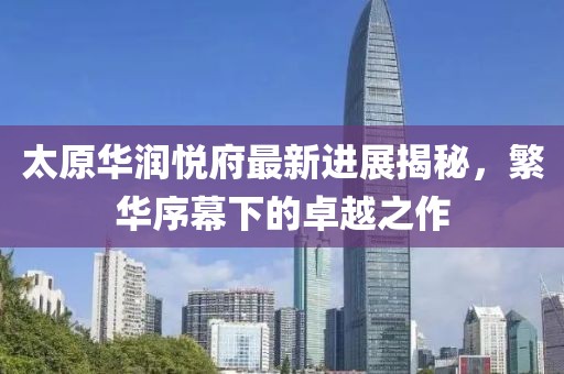太原华润悦府最新进展揭秘，繁华序幕下的卓越之作