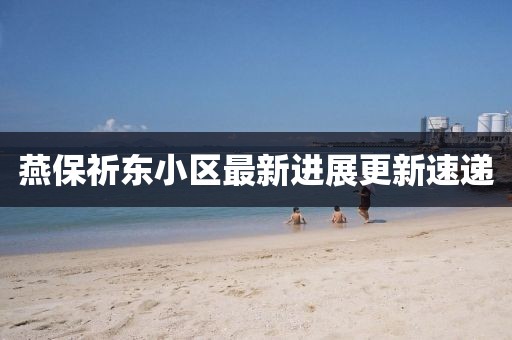 燕保祈东小区最新进展更新速递