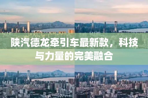 陕汽德龙牵引车最新款，科技与力量的完美融合