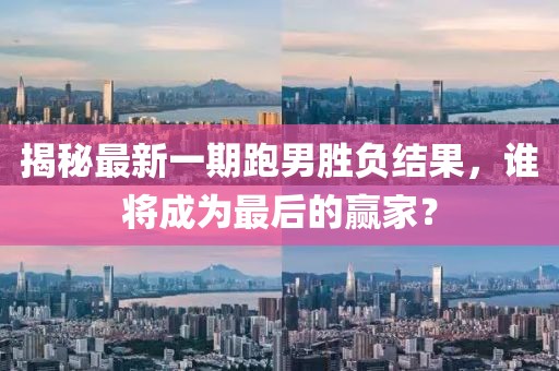 揭秘最新一期跑男胜负结果，谁将成为最后的赢家？