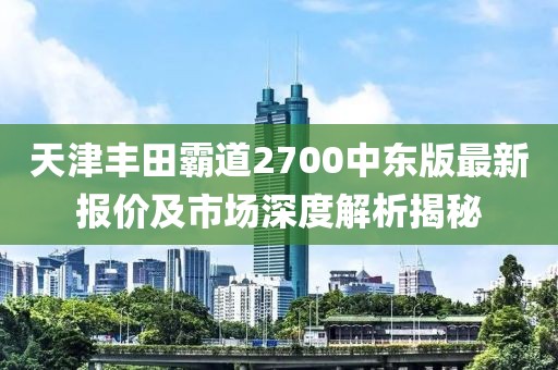 天津丰田霸道2700中东版最新报价及市场深度解析揭秘