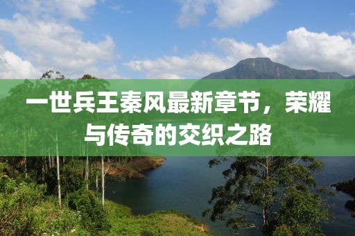 一世兵王秦风最新章节，荣耀与传奇的交织之路