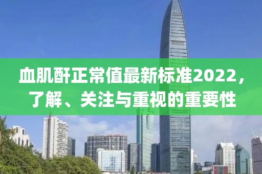 血肌酐正常值最新标准2022，了解、关注与重视的重要性