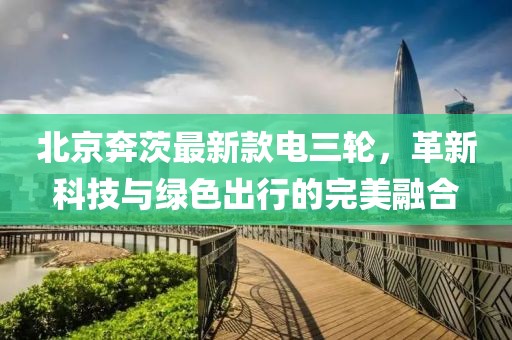 北京奔茨最新款电三轮，革新科技与绿色出行的完美融合