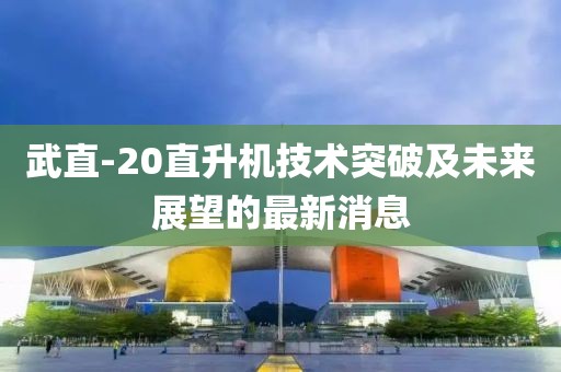 武直-20直升机技术突破及未来展望的最新消息